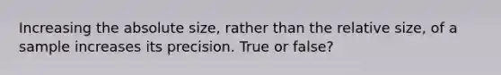 Increasing the absolute size, rather than the relative size, of a sample increases its precision. True or false?