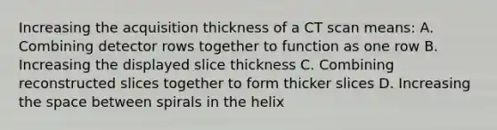 Increasing the acquisition thickness of a CT scan means: A. Combining detector rows together to function as one row B. Increasing the displayed slice thickness C. Combining reconstructed slices together to form thicker slices D. Increasing the space between spirals in the helix