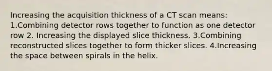 Increasing the acquisition thickness of a CT scan means: 1.Combining detector rows together to function as one detector row 2. Increasing the displayed slice thickness. 3.Combining reconstructed slices together to form thicker slices. 4.Increasing the space between spirals in the helix.