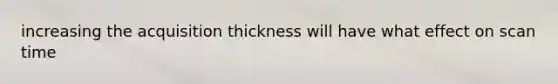 increasing the acquisition thickness will have what effect on scan time