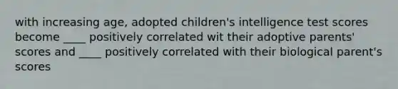 with increasing age, adopted children's intelligence test scores become ____ positively correlated wit their adoptive parents' scores and ____ positively correlated with their biological parent's scores