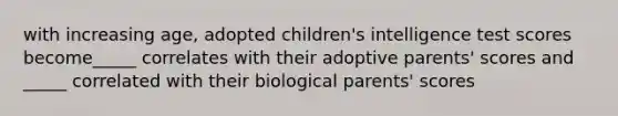 with increasing age, adopted children's intelligence test scores become_____ correlates with their adoptive parents' scores and _____ correlated with their biological parents' scores