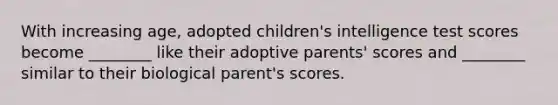 With increasing age, adopted children's intelligence test scores become ________ like their adoptive parents' scores and ________ similar to their biological parent's scores.