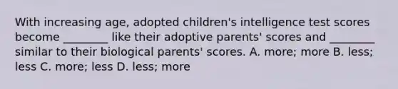 With increasing age, adopted children's intelligence test scores become ________ like their adoptive parents' scores and ________ similar to their biological parents' scores. A. more; more B. less; less C. more; less D. less; more