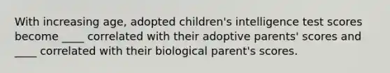 With increasing age, adopted children's intelligence test scores become ____ correlated with their adoptive parents' scores and ____ correlated with their biological parent's scores.