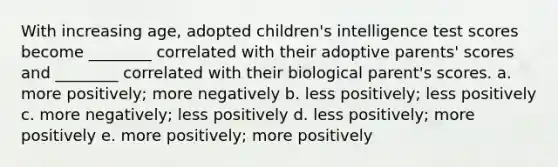 With increasing age, adopted children's intelligence test scores become ________ correlated with their adoptive parents' scores and ________ correlated with their biological parent's scores. a. more positively; more negatively b. less positively; less positively c. more negatively; less positively d. less positively; more positively e. more positively; more positively