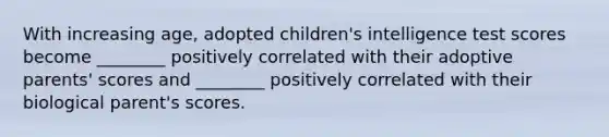 With increasing age, adopted children's intelligence test scores become ________ positively correlated with their adoptive parents' scores and ________ positively correlated with their biological parent's scores.