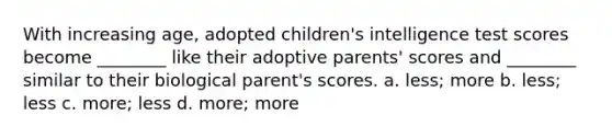 With increasing age, adopted children's intelligence test scores become ________ like their adoptive parents' scores and ________ similar to their biological parent's scores. a. less; more b. less; less c. more; less d. more; more