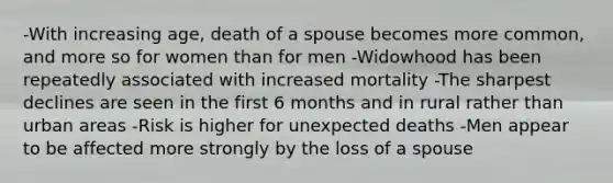 -With increasing age, death of a spouse becomes more common, and more so for women than for men -Widowhood has been repeatedly associated with increased mortality -The sharpest declines are seen in the first 6 months and in rural rather than urban areas -Risk is higher for unexpected deaths -Men appear to be affected more strongly by the loss of a spouse