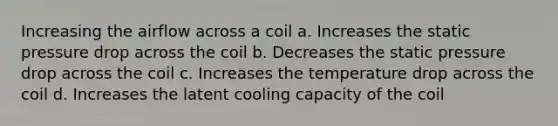 Increasing the airflow across a coil a. Increases the static pressure drop across the coil b. Decreases the static pressure drop across the coil c. Increases the temperature drop across the coil d. Increases the latent cooling capacity of the coil