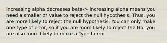 Increasing alpha decreases beta-> Increasing alpha means you need a smaller z* value to reject the null hypothesis. Thus, you are more likely to reject the null hypothesis. You can only make one type of error, so if you are more likely to reject the Ho, you are also more likely to make a Type I error