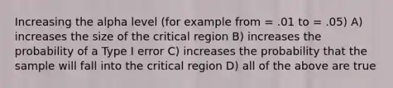 Increasing the alpha level (for example from = .01 to = .05) A) increases the size of the critical region B) increases the probability of a Type I error C) increases the probability that the sample will fall into the critical region D) all of the above are true