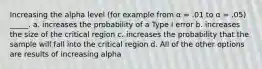 Increasing the alpha level (for example from α = .01 to α = .05) _____. a. increases the probability of a Type I error b. increases the size of the critical region c. increases the probability that the sample will fall into the critical region d. All of the other options are results of increasing alpha