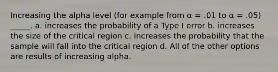 Increasing the alpha level (for example from α = .01 to α = .05) _____. a. increases the probability of a Type I error b. increases the size of the critical region c. increases the probability that the sample will fall into the critical region d. All of the other options are results of increasing alpha.