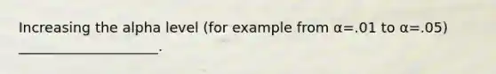 Increasing the alpha level (for example from α=.01 to α=.05) ____________________.