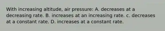 With increasing altitude, air pressure: A. decreases at a decreasing rate. B. increases at an increasing rate. c. decreases at a constant rate. D. increases at a constant rate.