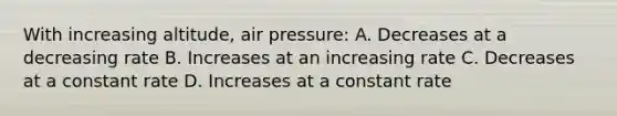 With increasing altitude, air pressure: A. Decreases at a decreasing rate B. Increases at an increasing rate C. Decreases at a constant rate D. Increases at a constant rate