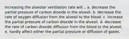 Increasing the alveolar ventilation rate will... a. decrease the partial pressure of carbon dioxide in the alveoli. b. decrease the rate of oxygen diffusion from the alveoli to the blood. c. increase the partial pressure of carbon dioxide in the alveoli. d. decrease the rate of carbon dioxide diffusion from the blood to the alveoli. e. hardly affect either the partial pressure or diffusion of gases.