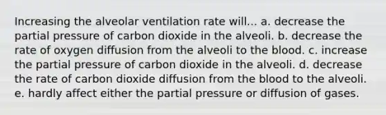 Increasing the alveolar ventilation rate will... a. decrease the partial pressure of carbon dioxide in the alveoli. b. decrease the rate of oxygen diffusion from the alveoli to the blood. c. increase the partial pressure of carbon dioxide in the alveoli. d. decrease the rate of carbon dioxide diffusion from the blood to the alveoli. e. hardly affect either the partial pressure or diffusion of gases.