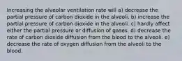 Increasing the alveolar ventilation rate will a) decrease the partial pressure of carbon dioxide in the alveoli. b) increase the partial pressure of carbon dioxide in the alveoli. c) hardly affect either the partial pressure or diffusion of gases. d) decrease the rate of carbon dioxide diffusion from the blood to the alveoli. e) decrease the rate of oxygen diffusion from the alveoli to the blood.