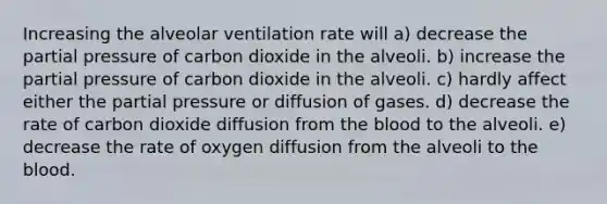 Increasing the alveolar ventilation rate will a) decrease the partial pressure of carbon dioxide in the alveoli. b) increase the partial pressure of carbon dioxide in the alveoli. c) hardly affect either the partial pressure or diffusion of gases. d) decrease the rate of carbon dioxide diffusion from the blood to the alveoli. e) decrease the rate of oxygen diffusion from the alveoli to the blood.