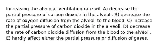 Increasing the alveolar ventilation rate will A) decrease the partial pressure of carbon dioxide in the alveoli. B) decrease the rate of oxygen diffusion from the alveoli to the blood. C) increase the partial pressure of carbon dioxide in the alveoli. D) decrease the rate of carbon dioxide diffusion from the blood to the alveoli. E) hardly affect either the partial pressure or diffusion of gases.