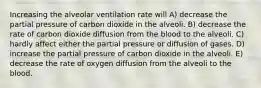 Increasing the alveolar ventilation rate will A) decrease the partial pressure of carbon dioxide in the alveoli. B) decrease the rate of carbon dioxide diffusion from the blood to the alveoli. C) hardly affect either the partial pressure or diffusion of gases. D) increase the partial pressure of carbon dioxide in the alveoli. E) decrease the rate of oxygen diffusion from the alveoli to the blood.