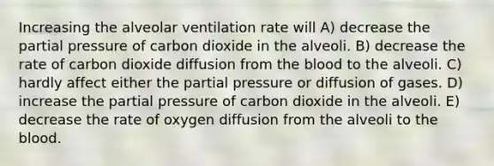 Increasing the alveolar ventilation rate will A) decrease the partial pressure of carbon dioxide in the alveoli. B) decrease the rate of carbon dioxide diffusion from the blood to the alveoli. C) hardly affect either the partial pressure or diffusion of gases. D) increase the partial pressure of carbon dioxide in the alveoli. E) decrease the rate of oxygen diffusion from the alveoli to the blood.