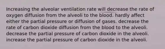 Increasing the alveolar ventilation rate will decrease the rate of oxygen diffusion from the alveoli to the blood. hardly affect either the partial pressure or diffusion of gases. decrease the rate of carbon dioxide diffusion from the blood to the alveoli. decrease the partial pressure of carbon dioxide in the alveoli. increase the partial pressure of carbon dioxide in the alveoli.