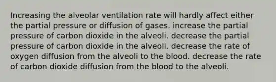 Increasing the alveolar ventilation rate will hardly affect either the partial pressure or diffusion of gases. increase the partial pressure of carbon dioxide in the alveoli. decrease the partial pressure of carbon dioxide in the alveoli. decrease the rate of oxygen diffusion from the alveoli to the blood. decrease the rate of carbon dioxide diffusion from the blood to the alveoli.