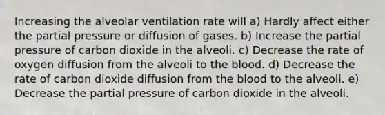 Increasing the alveolar ventilation rate will a) Hardly affect either the partial pressure or diffusion of gases. b) Increase the partial pressure of carbon dioxide in the alveoli. c) Decrease the rate of oxygen diffusion from the alveoli to the blood. d) Decrease the rate of carbon dioxide diffusion from the blood to the alveoli. e) Decrease the partial pressure of carbon dioxide in the alveoli.