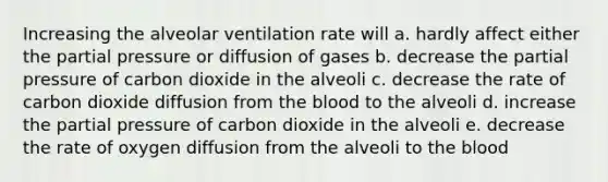 Increasing the alveolar ventilation rate will a. hardly affect either the partial pressure or diffusion of gases b. decrease the partial pressure of carbon dioxide in the alveoli c. decrease the rate of carbon dioxide diffusion from the blood to the alveoli d. increase the partial pressure of carbon dioxide in the alveoli e. decrease the rate of oxygen diffusion from the alveoli to the blood