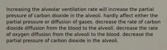 Increasing the alveolar ventilation rate will increase the partial pressure of carbon dioxide in the alveoli. hardly affect either the partial pressure or diffusion of gases. decrease the rate of carbon dioxide diffusion from <a href='https://www.questionai.com/knowledge/k7oXMfj7lk-the-blood' class='anchor-knowledge'>the blood</a> to the alveoli. decrease the rate of oxygen diffusion from the alveoli to the blood. decrease the partial pressure of carbon dioxide in the alveoli.