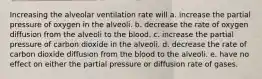 Increasing the alveolar ventilation rate will a. increase the partial pressure of oxygen in the alveoli. b. decrease the rate of oxygen diffusion from the alveoli to the blood. c. increase the partial pressure of carbon dioxide in the alveoli. d. decrease the rate of carbon dioxide diffusion from the blood to the alveoli. e. have no effect on either the partial pressure or diffusion rate of gases.