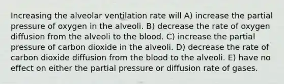 Increasing the alveolar ventilation rate will A) increase the partial pressure of oxygen in the alveoli. B) decrease the rate of oxygen diffusion from the alveoli to the blood. C) increase the partial pressure of carbon dioxide in the alveoli. D) decrease the rate of carbon dioxide diffusion from the blood to the alveoli. E) have no effect on either the partial pressure or diffusion rate of gases.