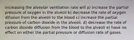 increasing the alveolar ventilation rate will a) increase the partial pressure of oxygen in the alveoli b) decrease the rate of oxygen difusion from the alveoli to the blood c) increase the partial pressure of carbon dioxide in the alveoli. d) decrease the rate of carbon dioxide diffusion from the blood to the alveoli e) have no effect on either the partial pressure or diffusion rate of gases.