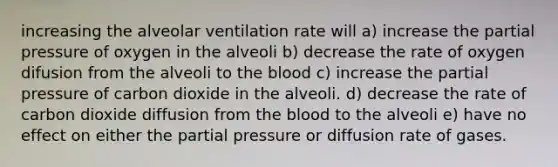 increasing the alveolar ventilation rate will a) increase the partial pressure of oxygen in the alveoli b) decrease the rate of oxygen difusion from the alveoli to the blood c) increase the partial pressure of carbon dioxide in the alveoli. d) decrease the rate of carbon dioxide diffusion from the blood to the alveoli e) have no effect on either the partial pressure or diffusion rate of gases.