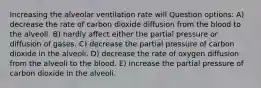 Increasing the alveolar ventilation rate will Question options: A) decrease the rate of carbon dioxide diffusion from the blood to the alveoli. B) hardly affect either the partial pressure or diffusion of gases. C) decrease the partial pressure of carbon dioxide in the alveoli. D) decrease the rate of oxygen diffusion from the alveoli to the blood. E) increase the partial pressure of carbon dioxide in the alveoli.