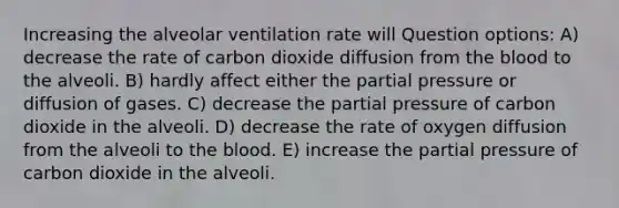 Increasing the alveolar ventilation rate will Question options: A) decrease the rate of carbon dioxide diffusion from the blood to the alveoli. B) hardly affect either the partial pressure or diffusion of gases. C) decrease the partial pressure of carbon dioxide in the alveoli. D) decrease the rate of oxygen diffusion from the alveoli to the blood. E) increase the partial pressure of carbon dioxide in the alveoli.