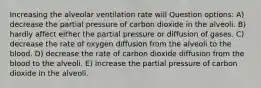 Increasing the alveolar ventilation rate will Question options: A) decrease the partial pressure of carbon dioxide in the alveoli. B) hardly affect either the partial pressure or diffusion of gases. C) decrease the rate of oxygen diffusion from the alveoli to the blood. D) decrease the rate of carbon dioxide diffusion from the blood to the alveoli. E) increase the partial pressure of carbon dioxide in the alveoli.