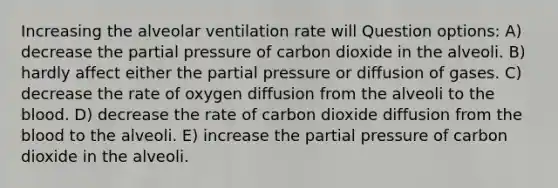 Increasing the alveolar ventilation rate will Question options: A) decrease the partial pressure of carbon dioxide in the alveoli. B) hardly affect either the partial pressure or diffusion of gases. C) decrease the rate of oxygen diffusion from the alveoli to the blood. D) decrease the rate of carbon dioxide diffusion from the blood to the alveoli. E) increase the partial pressure of carbon dioxide in the alveoli.