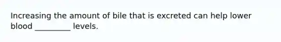 Increasing the amount of bile that is excreted can help lower blood _________ levels.