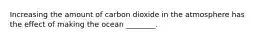 Increasing the amount of carbon dioxide in the atmosphere has the effect of making the ocean ________.