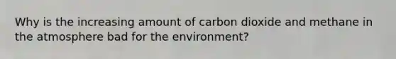 Why is the increasing amount of carbon dioxide and methane in the atmosphere bad for the environment?