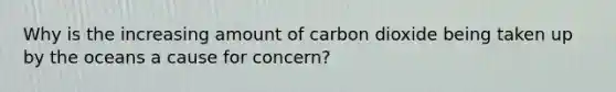 Why is the increasing amount of carbon dioxide being taken up by the oceans a cause for concern?