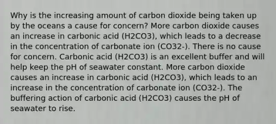 Why is the increasing amount of carbon dioxide being taken up by the oceans a cause for concern? More carbon dioxide causes an increase in carbonic acid (H2CO3), which leads to a decrease in the concentration of carbonate ion (CO32-). There is no cause for concern. Carbonic acid (H2CO3) is an excellent buffer and will help keep the pH of seawater constant. More carbon dioxide causes an increase in carbonic acid (H2CO3), which leads to an increase in the concentration of carbonate ion (CO32-). The buffering action of carbonic acid (H2CO3) causes the pH of seawater to rise.