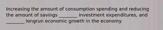 Increasing the amount of consumption spending and reducing the amount of savings ________ investment expenditures, and ________ longrun economic growth in the economy.