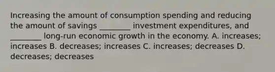 Increasing the amount of consumption spending and reducing the amount of savings​ ________ investment​ expenditures, and​ ________ long-run economic growth in the economy. A. ​increases; increases B. ​decreases; increases C. increases; decreases D. decreases; decreases