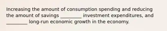 Increasing the amount of consumption spending and reducing the amount of savings _________ investment expenditures, and _________ long-run economic growth in the economy.