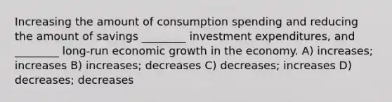 Increasing the amount of consumption spending and reducing the amount of savings ________ investment expenditures, and ________ long-run economic growth in the economy. A) increases; increases B) increases; decreases C) decreases; increases D) decreases; decreases